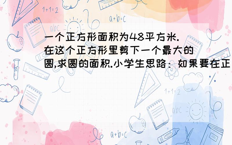 一个正方形面积为48平方米.在这个正方形里剪下一个最大的圆,求圆的面积.小学生思路：如果要在正方形内画做大的，那圆心就一定要在正中间；也就是正方形对角线的交点。正方形面积是60