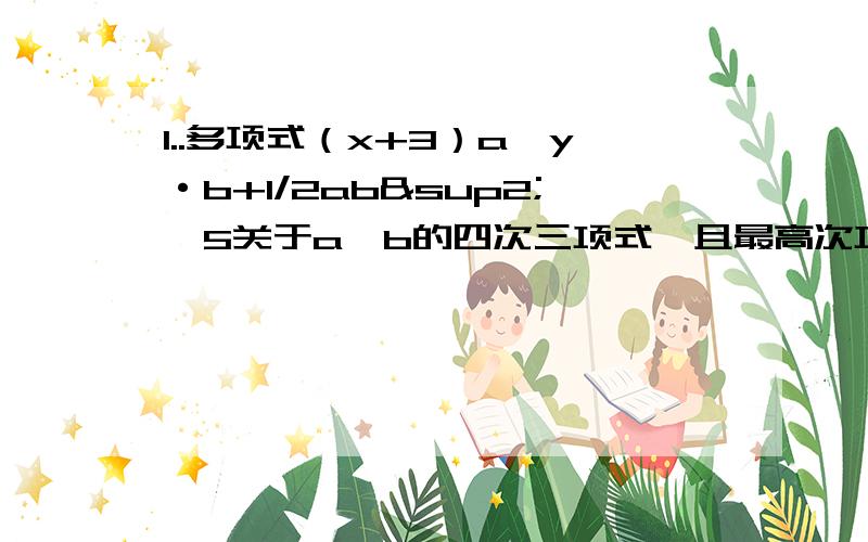 1..多项式（x+3）a^y·b+1/2ab²—5关于a、b的四次三项式,且最高次项的系数为-2,则x=___y=____2..多项式2/3x³y+2xy²—y^4—12x³是___次___项式,它的最高次项是___.3..x的5倍与y的差的一半可表