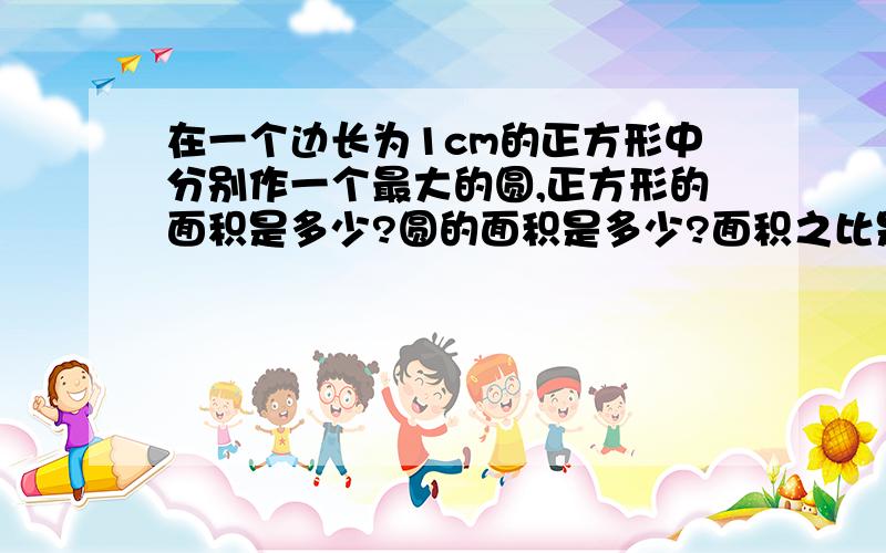 在一个边长为1cm的正方形中分别作一个最大的圆,正方形的面积是多少?圆的面积是多少?面积之比是多少?