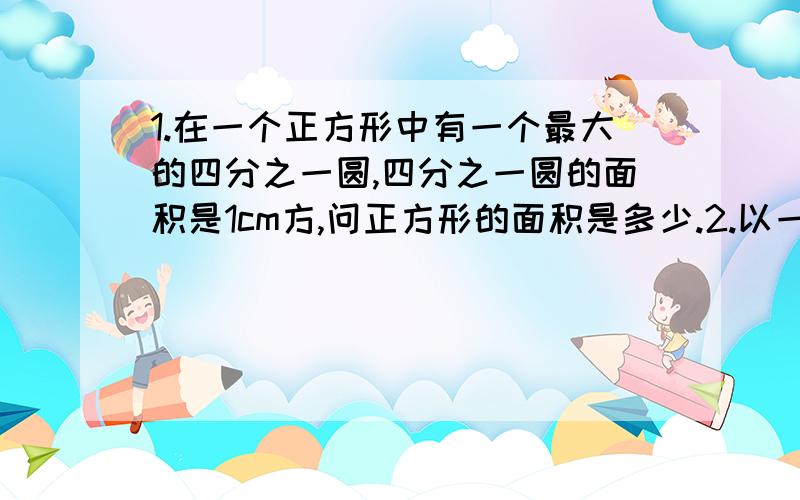 1.在一个正方形中有一个最大的四分之一圆,四分之一圆的面积是1cm方,问正方形的面积是多少.2.以一个正方形的边为半径画一个圆,已知正方形的面积是3平方厘米,则圆的面积是多少?3.水果店有