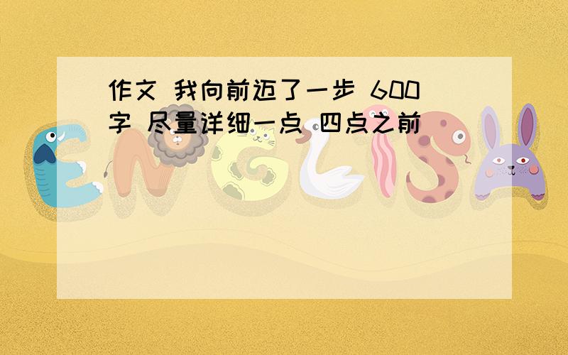 作文 我向前迈了一步 600字 尽量详细一点 四点之前