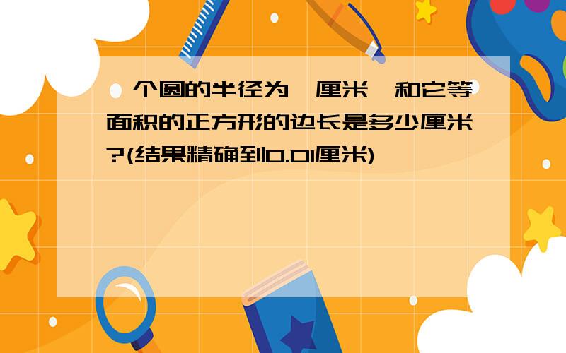 一个圆的半径为一厘米,和它等面积的正方形的边长是多少厘米?(结果精确到0.01厘米)