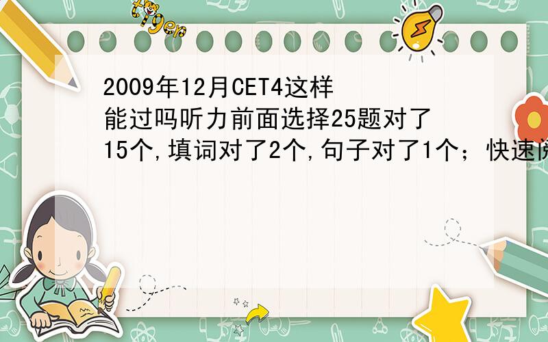 2009年12月CET4这样能过吗听力前面选择25题对了15个,填词对了2个,句子对了1个；快速阅读对了5个,仔细阅读对了5个,选词填空对了2个,完行对了13个,翻译大概对2-3个；作文一般.这样能过吗,听说