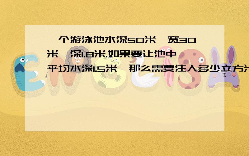 一个游泳池水深50米,宽30米,深1.8米.如果要让池中平均水深1.5米,那么需要注入多少立方米的水