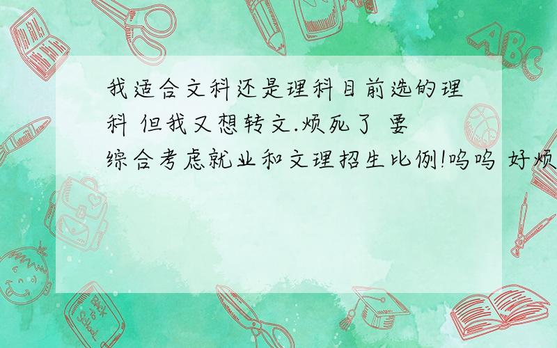 我适合文科还是理科目前选的理科 但我又想转文.烦死了 要综合考虑就业和文理招生比例!呜呜 好烦 没分科前排年级一百多 分科后理科排年级两百多名 但是我们学校去年文科一本才二十多