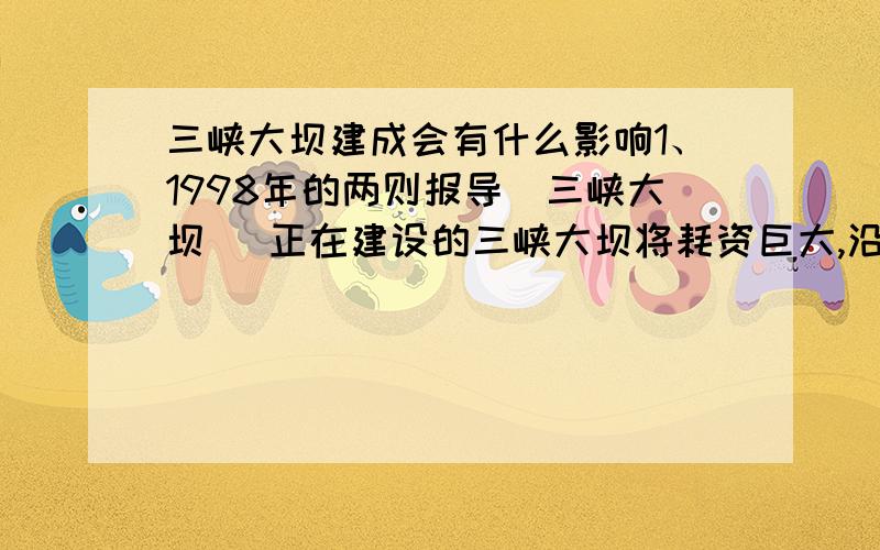 三峡大坝建成会有什么影响1、1998年的两则报导[三峡大坝] 正在建设的三峡大坝将耗资巨大,沿江有十几个县近百万居民需要迁移,大坝建成后水位将达到170多米.[大洪水] 至98年8月初,全国有28