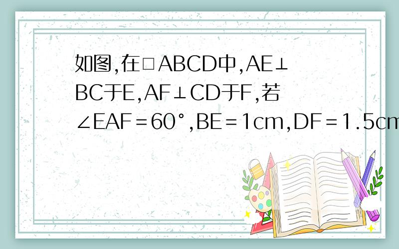 如图,在□ABCD中,AE⊥BC于E,AF⊥CD于F,若∠EAF＝60°,BE＝1cm,DF＝1.5cm,求□ABCD的周长和面积．