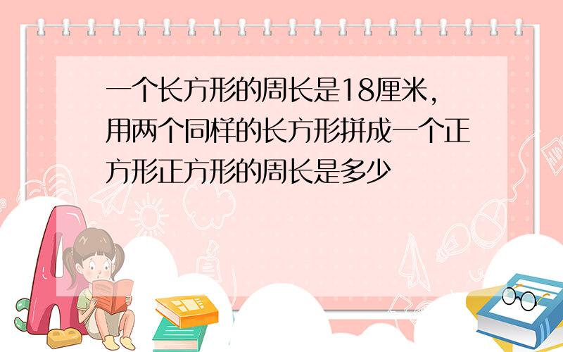 一个长方形的周长是18厘米,用两个同样的长方形拼成一个正方形正方形的周长是多少