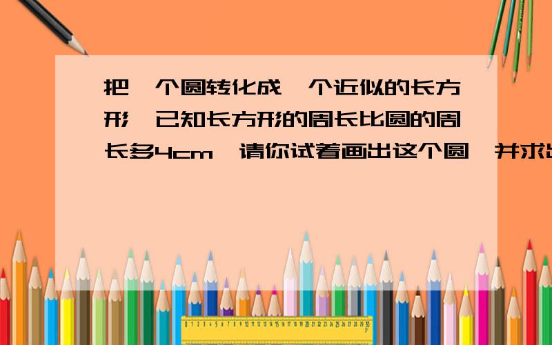 把一个圆转化成一个近似的长方形,已知长方形的周长比圆的周长多4cm,请你试着画出这个圆,并求出它的周长刘大爷用篱笆围一个半圆的菜园,长是3m,篱笆长多少米?菜园面积是多少平方米?