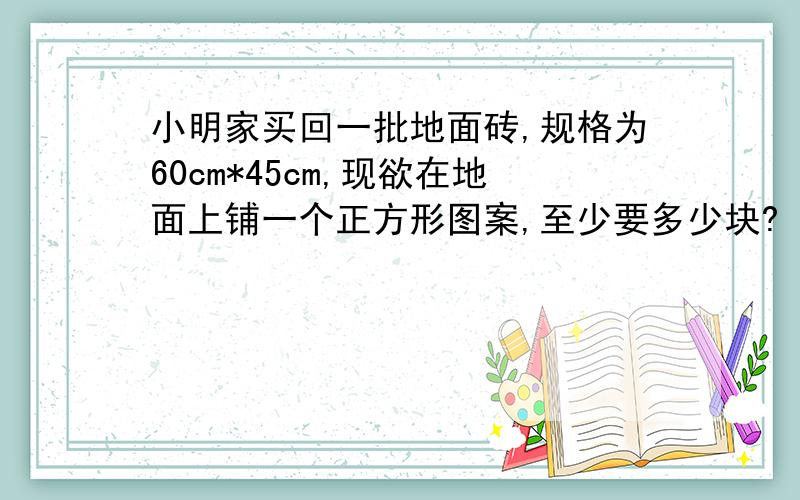 小明家买回一批地面砖,规格为60cm*45cm,现欲在地面上铺一个正方形图案,至少要多少块?