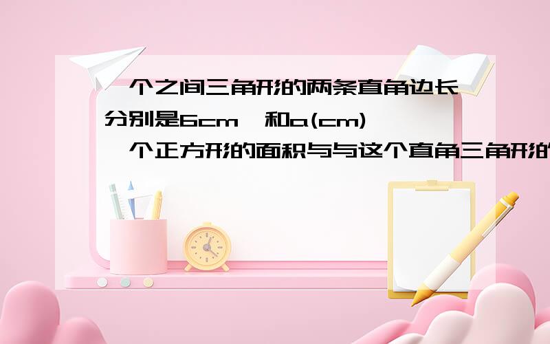 一个之间三角形的两条直角边长分别是6cm,和a(cm),一个正方形的面积与与这个直角三角形的面积相等.①用关于a的代数式表示这个正方形的边长.②当a=12时,正方形的边长是多少?