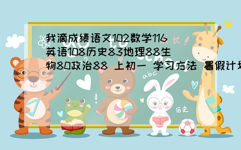 我滴成绩语文102数学116英语108历史83地理88生物80政治88 上初一 学习方法 暑假计划本人有教材1＋1（英语和语文）全易通（数学和政治）图解新教材（史地生和物理）优＋学案（语文）互动新