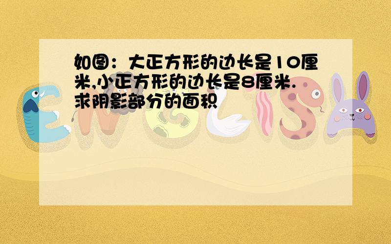 如图：大正方形的边长是10厘米,小正方形的边长是8厘米.求阴影部分的面积