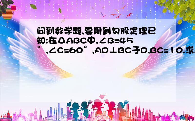 问到数学题,要用到勾股定理已知:在ΔABC中,∠B=45°,∠C=60°,AD⊥BC于D,BC=10.求AD的长