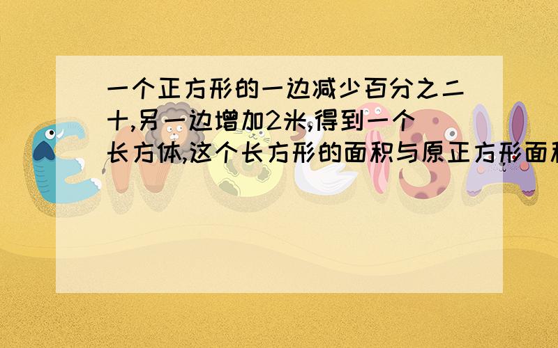 一个正方形的一边减少百分之二十,另一边增加2米,得到一个长方体,这个长方形的面积与原正方形面积相等.原最好不用方程