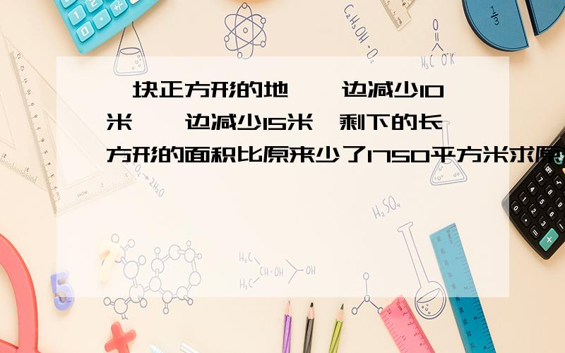 一块正方形的地,一边减少10米,一边减少15米,剩下的长方形的面积比原来少了1750平方米求原来这块正方形的边长是多少米