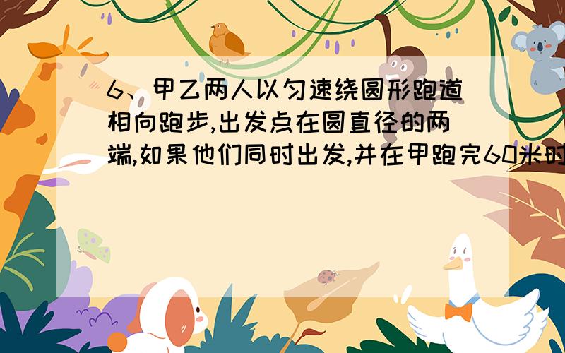 6、甲乙两人以匀速绕圆形跑道相向跑步,出发点在圆直径的两端,如果他们同时出发,并在甲跑完60米时第一次相遇,乙跑一圈还差80米时两人第二次相遇,求跑道的长多少米?