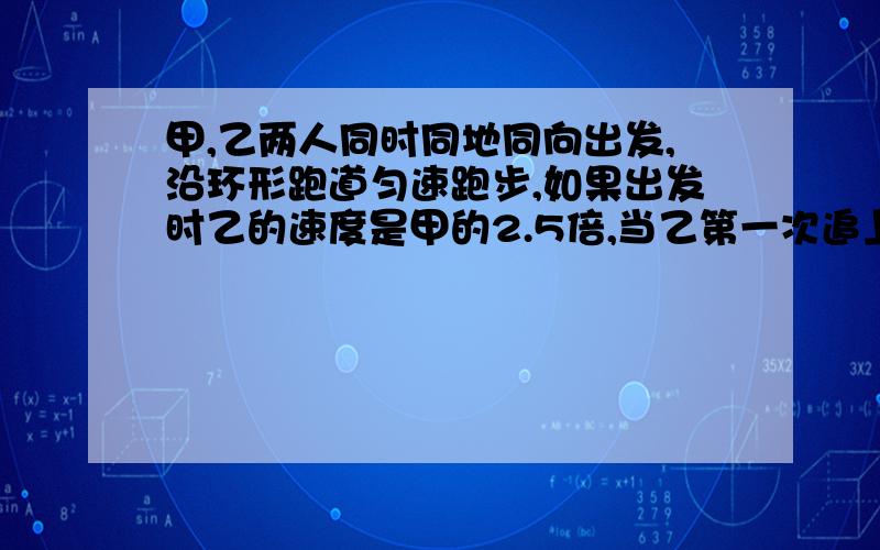 甲,乙两人同时同地同向出发,沿环形跑道匀速跑步,如果出发时乙的速度是甲的2.5倍,当乙第一次追上甲是,