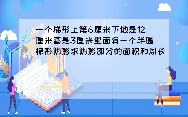 一个梯形上第6厘米下地是12厘米高是3厘米里面有一个半圆梯形阴影求阴影部分的面积和周长