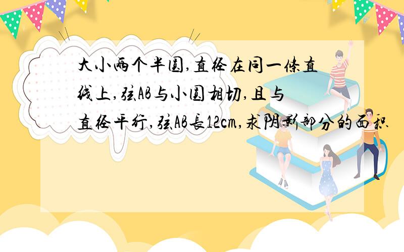 大小两个半圆,直径在同一条直线上,弦AB与小圆相切,且与直径平行,弦AB长12cm,求阴影部分的面积