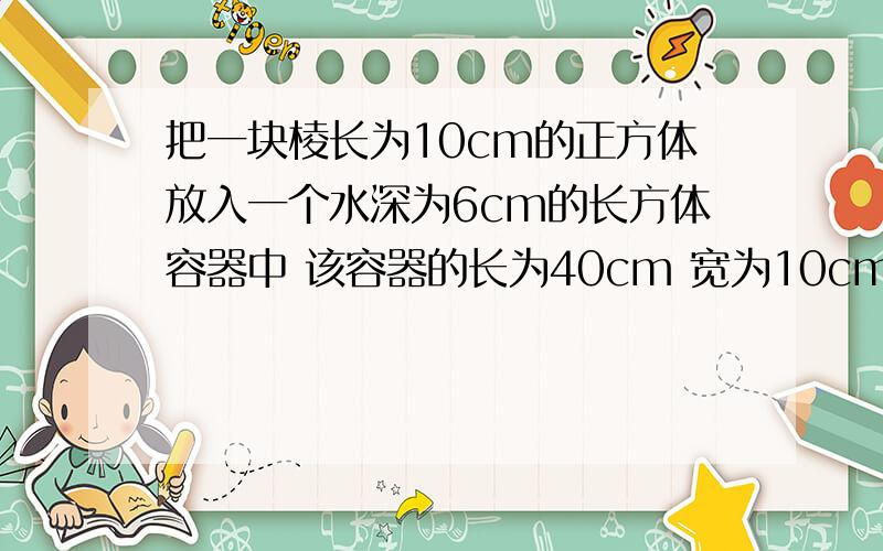 把一块棱长为10cm的正方体放入一个水深为6cm的长方体容器中 该容器的长为40cm 宽为10cm 高为25cm 现在容器中的水并没有完全淹没正方体的铁块 求现在水的高度