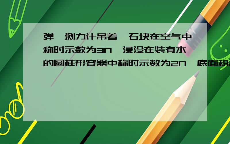 弹簧测力计吊着一石块在空气中称时示数为3N,浸没在装有水的圆柱形容器中称时示数为2N,底面积20cm²弹簧测力计吊着一石块在空气中称时示数为3N,浸没在装有水的圆柱形容器中称时示数为