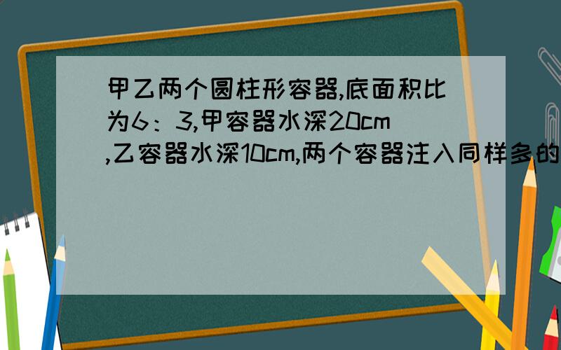 甲乙两个圆柱形容器,底面积比为6：3,甲容器水深20cm,乙容器水深10cm,两个容器注入同样多的水使得两个容器的水深相等这是水深几厘米?要算式,还要算式的意思