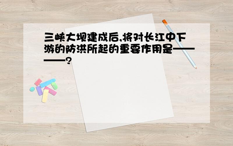 三峡大坝建成后,将对长江中下游的防洪所起的重要作用是————?