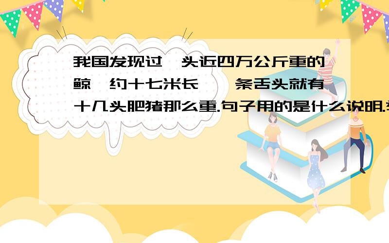 我国发现过一头近四万公斤重的鲸,约十七米长,一条舌头就有十几头肥猪那么重.句子用的是什么说明.举例子  做比较  还是什么?试卷上写着   A列数字、举例子  B列数字、做比较  C列数字、举