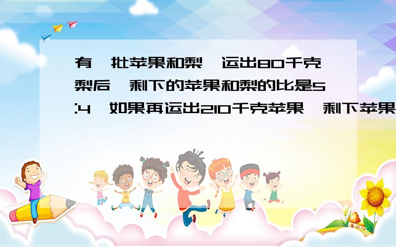 有一批苹果和梨,运出80千克梨后,剩下的苹果和梨的比是5:4,如果再运出210千克苹果,剩下苹果和梨的比是剩下苹果和梨的比是1:5.问原来苹果和梨各有多少千克