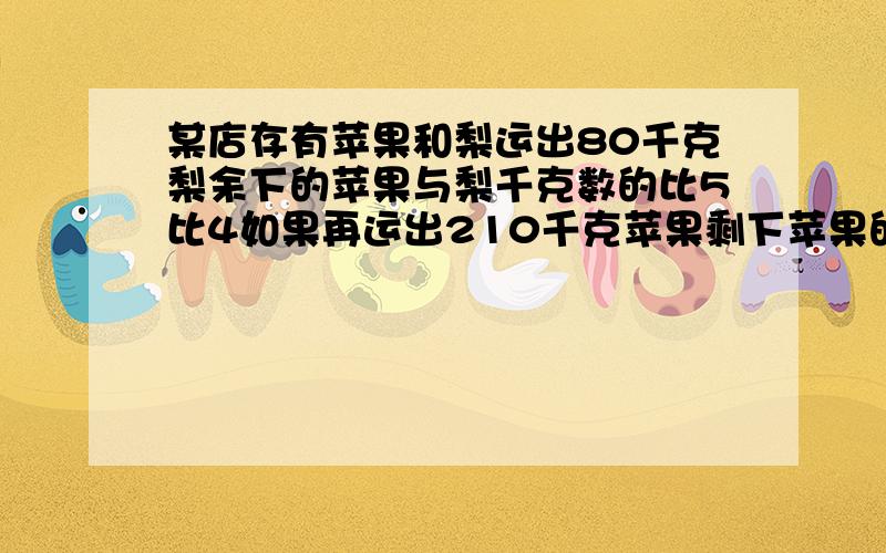 某店存有苹果和梨运出80千克梨余下的苹果与梨千克数的比5比4如果再运出210千克苹果剩下苹果的千克数是梨的算数