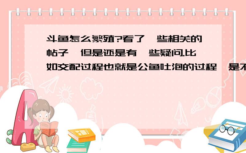 斗鱼怎么繁殖?看了一些相关的帖子,但是还是有一些疑问.比如交配过程也就是公鱼吐泡的过程,是不是不能换水?另外,交配后,卵是在水中吗?那就是也不能换水对吗?交配多久后才能看到小鱼?