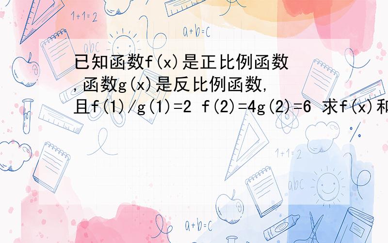 已知函数f(x)是正比例函数,函数g(x)是反比例函数,且f(1)/g(1)=2 f(2)=4g(2)=6 求f(x)和g(x)f(2)+4g(2)=6