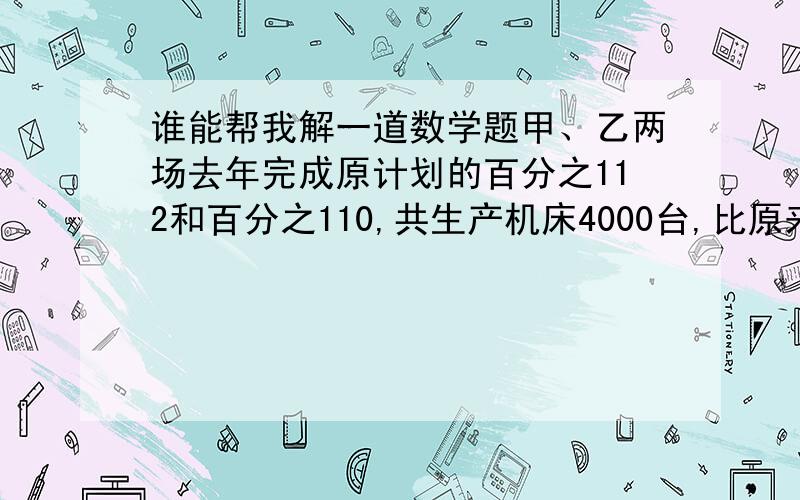 谁能帮我解一道数学题甲、乙两场去年完成原计划的百分之112和百分之110,共生产机床4000台,比原来两场计划之和超过400台,求甲厂计划生产多少台机床?