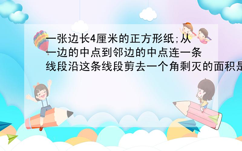 一张边长4厘米的正方形纸;从一边的中点到邻边的中点连一条线段沿这条线段剪去一个角剩灭的面积是多少?...一张边长4厘米的正方形纸;从一边的中点到邻边的中点连一条线段沿这条线段剪