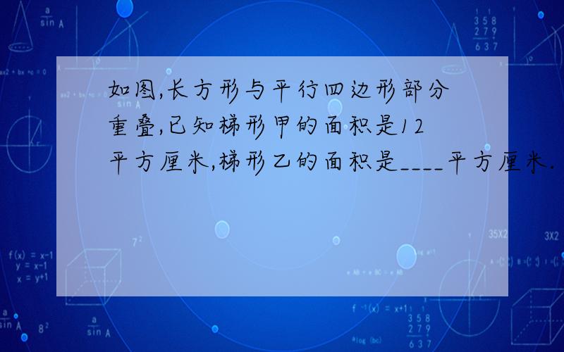 如图,长方形与平行四边形部分重叠,已知梯形甲的面积是12平方厘米,梯形乙的面积是____平方厘米.