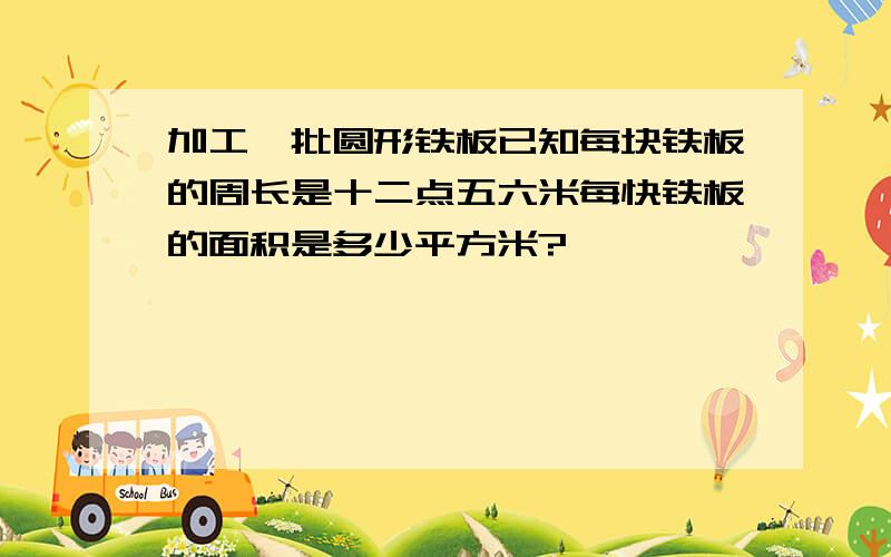 加工一批圆形铁板已知每块铁板的周长是十二点五六米每快铁板的面积是多少平方米?