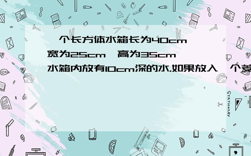 一个长方体水箱长为40cm,宽为25cm,高为35cm,水箱内放有10cm深的水.如果放入一个菱长为10cm的立方体铁块,水面将升高多少?