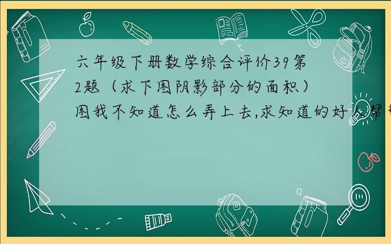 六年级下册数学综合评价39第2题（求下图阴影部分的面积）图我不知道怎么弄上去,求知道的好人帮帮忙求.