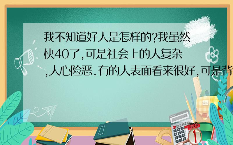 我不知道好人是怎样的?我虽然快40了,可是社会上的人复杂,人心险恶.有的人表面看来很好,可是背后却搞你的鬼,有时不经意说的一句话,却被她添油加醋的说给别人听了,宁我大吃一惊.现在的