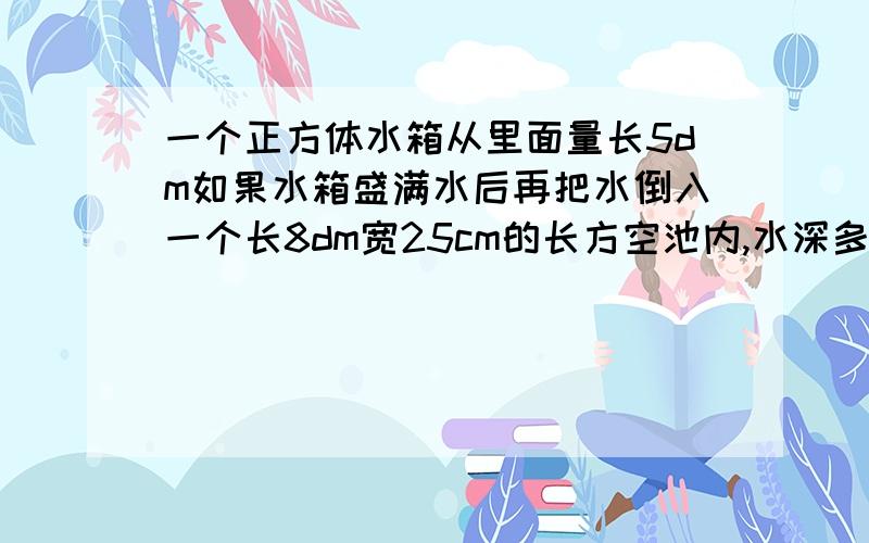 一个正方体水箱从里面量长5dm如果水箱盛满水后再把水倒入一个长8dm宽25cm的长方空池内,水深多少dm?一个正方体水箱从里面量长5dm如果水箱盛满水后再把水倒入一个长8dm宽25cm的长方空池内，