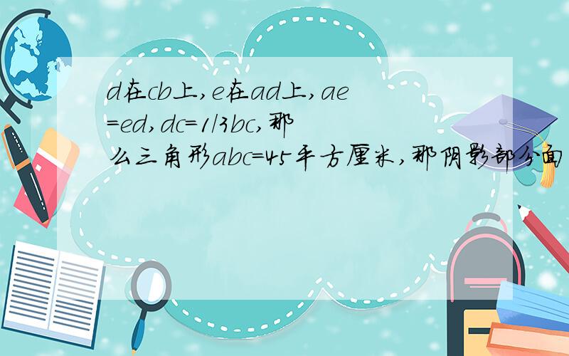 d在cb上,e在ad上,ae=ed,dc=1/3bc,那么三角形abc=45平方厘米,那阴影部分面积是（）平方厘米要准