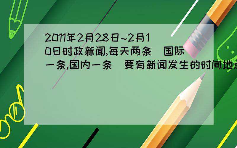 2011年2月28日~2月10日时政新闻,每天两条（国际一条,国内一条）要有新闻发生的时间地点时间的概要,每条20字左右.请在2月11日之前回答,