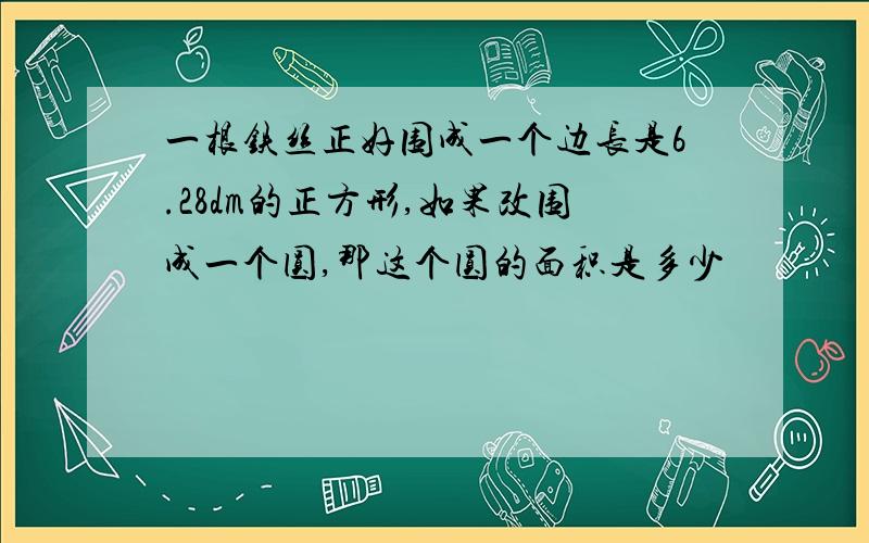 一根铁丝正好围成一个边长是6.28dm的正方形,如果改围成一个圆,那这个圆的面积是多少