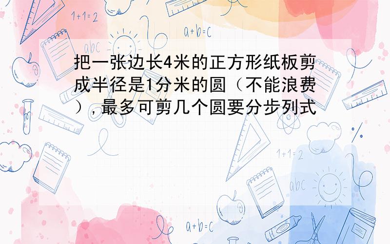 把一张边长4米的正方形纸板剪成半径是1分米的圆（不能浪费）,最多可剪几个圆要分步列式