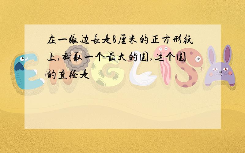 在一张边长是8厘米的正方形纸上,截取一个最大的圆,这个圆的直径是