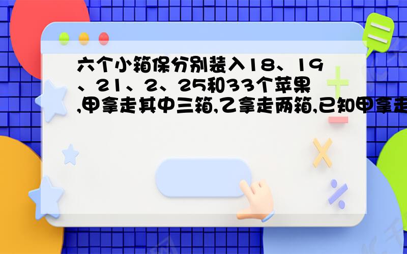 六个小箱保分别装入18、19、21、2、25和33个苹果,甲拿走其中三箱,乙拿走两箱,已知甲拿走的苹果是总数是乙拿走的苹果总数的2倍差1个,则剩下的一箱苹果装有多少个苹果?用一元一次方程解要