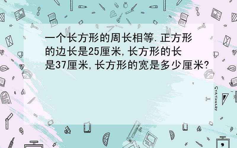 一个长方形的周长相等.正方形的边长是25厘米,长方形的长是37厘米,长方形的宽是多少厘米?