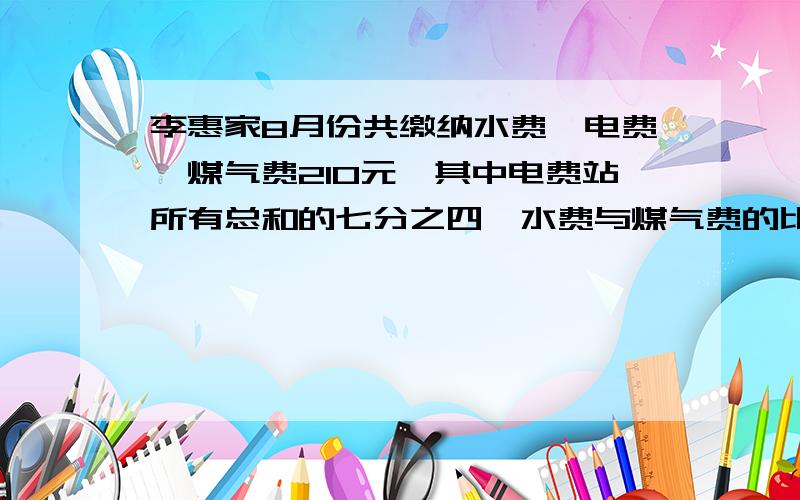 李惠家8月份共缴纳水费,电费,煤气费210元,其中电费站所有总和的七分之四,水费与煤气费的比是4:5,李惠家水费、电费、煤气费各付多少元?