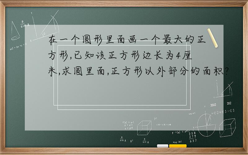 在一个圆形里面画一个最大的正方形,已知该正方形边长为4厘米,求圆里面,正方形以外部分的面积?